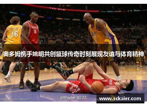 奥多姆携手姚明共创篮球传奇时刻展现友谊与体育精神