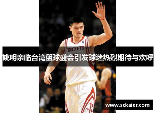 姚明亲临台湾篮球盛会引发球迷热烈期待与欢呼