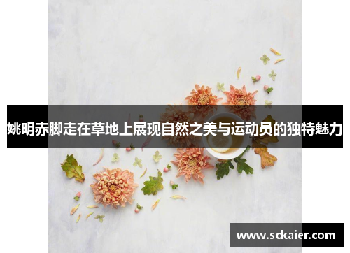 姚明赤脚走在草地上展现自然之美与运动员的独特魅力