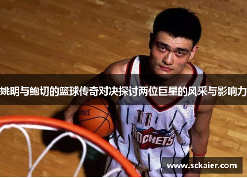 姚明与鲍切的篮球传奇对决探讨两位巨星的风采与影响力