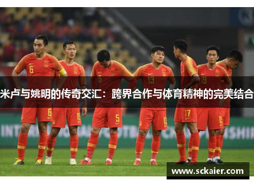 米卢与姚明的传奇交汇：跨界合作与体育精神的完美结合