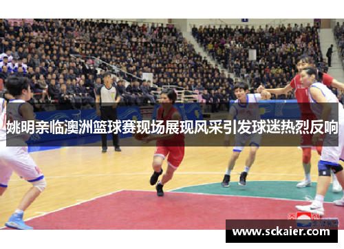 姚明亲临澳洲篮球赛现场展现风采引发球迷热烈反响